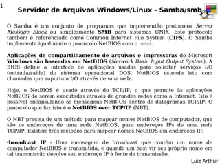 1
        Servidor de Arquivos Windows/Linux - Samba/smb

    O Samba é um conjunto de programas que implementão protocolos Server
    Message Block ou simplesmente SMB para sistemas UNIX. Este protocolo
    também é referenciado como Common Internet File System (CIFS). O Samba
    implementa igualmente o protocolo NetBIOS com o nmbd.

    Aplicações de compartilhamento de arquivos e impressoras do Microsoft
    Windows são baseadas em NetBIOS (Network Basic Input Output System). A
    BIOS define a interface de aplicações usadas para solicitar serviços I/O
    (entrada/saída) do sistema operacional DOS. NetBIOS estende isto com
    chamadas que suportam I/O através de uma rede.

    Hoje, o NetBIOS é usado através do TCP/IP, o que permite às aplicações
    NetBIOS de serem executadas através de grandes redes como a Internet. Isto é
    possível encapsulando as mensagens NetBIOS dentro de datagramas TCP/IP. O
    protocolo que faz isto é o NetBIOS over TCP/IP (NBT).

    O NBT precisa de um método para mapear nomes NetBIOS de computador, que
    são os endereços de uma rede NetBIOS, para endereços IPs de uma rede
    TCP/IP. Existem três métodos para mapear nomes NetBIOS em endereços IP:

    ●broadcast IP - Uma mensagem de broadcast que contém um nome de
    computador NetBIOS é transmitida, e quando um host vir seu próprio nome em
    tal transmissão devolve seu endereço IP à fonte da transmissão.
                                                                        Luiz Arthur
 