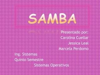 Samba Presentado por: Carolina Cuellar  Jessica Leal Marcela Perdomo Ing. Sistemas Quinto Semestre Sistemas Operativos 