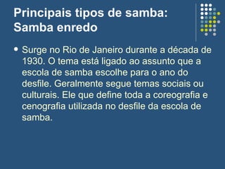 Principais tipos de samba:  Samba enredo Surge no Rio de Janeiro durante a década de 1930. O tema está ligado ao assunto que a escola de samba escolhe para o ano do desfile. Geralmente segue temas sociais ou culturais. Ele que define toda a coreografia e cenografia utilizada no desfile da escola de samba.  