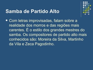 Samba de Partido Alto Com letras improvisadas, falam sobre a realidade dos morros e das regiões mais carentes. É o estilo dos grandes mestres do samba. Os compositores de partido alto mais conhecidos são: Moreira da Silva, Martinho da Vila e Zeca Pagodinho.  