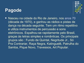 Pagode Nasceu na cidade do Rio de Janeiro, nos  anos 70  (década de 1970), e ganhou as rádios e pistas de dança na década seguinte. Tem um ritmo repetitivo e utiliza instrumentos de percussão e sons eletrônicos. Espalhou-se rapidamente pelo Brasil, graças às letras simples e românticas. Os principais grupos são : Fundo de Quintal, Negritude Jr., Só Pra Contrariar, Raça Negra, Katinguelê, Patrulha do Samba, Pique Novo, Travessos, Art Popular. 
