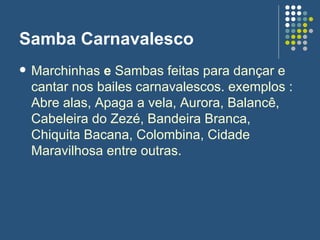 Samba Carnavalesco Marchinhas  e  Sambas feitas para dançar e cantar nos bailes carnavalescos. exemplos : Abre alas, Apaga a vela, Aurora, Balancê, Cabeleira do Zezé, Bandeira Branca, Chiquita Bacana, Colombina, Cidade Maravilhosa entre outras.  