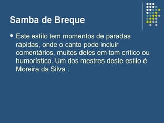 Samba de Breque Este estilo tem momentos de paradas rápidas, onde o canto pode incluir comentários, muitos deles em tom crítico ou humorístico. Um dos mestres deste estilo é Moreira da Silva .  
