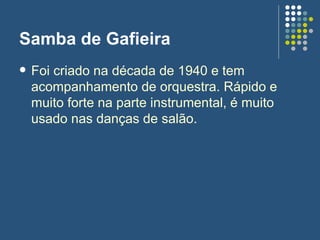 Samba de Gafieira  Foi criado na década de 1940 e tem acompanhamento de orquestra. Rápido e muito forte na parte instrumental, é muito usado nas danças de salão.  