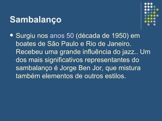 Sambalanço Surgiu nos  anos 50  (década de 1950) em boates de São Paulo e Rio de Janeiro. Recebeu uma grande influência do jazz.. Um dos mais significativos representantes do sambalanço é Jorge Ben Jor, que mistura também elementos de outros estilos. 