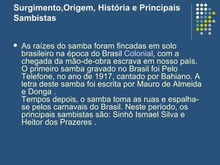 Surgimento,Origem, História e Principais Sambistas As raízes do samba foram fincadas em solo brasileiro na época do Brasil  Colonial , com a chegada da mão-de-obra escrava em nosso país. O primeiro samba gravado no Brasil foi Pelo Telefone, no ano de 1917, cantado por Bahiano. A letra deste samba foi escrita por Mauro de Almeida e Donga . Tempos depois, o samba toma as ruas e espalha-se pelos carnavais do Brasil. Neste período, os principais sambistas são: Sinhô Ismael Silva e Heitor dos Prazeres . 