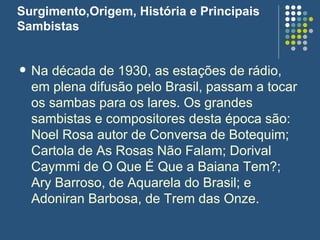 Surgimento,Origem, História e Principais Sambistas Na década de 1930, as estações de rádio, em plena difusão pelo Brasil, passam a tocar os sambas para os lares. Os grandes sambistas e compositores desta época são: Noel Rosa autor de Conversa de Botequim; Cartola de As Rosas Não Falam; Dorival Caymmi de O Que É Que a Baiana Tem?; Ary Barroso, de Aquarela do Brasil; e Adoniran Barbosa, de Trem das Onze.  