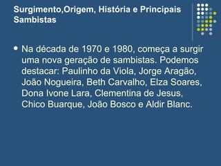 Surgimento,Origem, História e Principais Sambistas Na década de 1970 e 1980, começa a surgir uma nova geração de sambistas. Podemos destacar: Paulinho da Viola, Jorge Aragão, João Nogueira, Beth Carvalho, Elza Soares, Dona Ivone Lara, Clementina de Jesus, Chico Buarque, João Bosco e Aldir Blanc. 