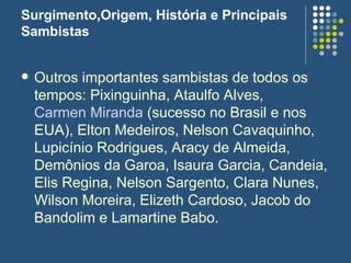 Surgimento,Origem, História e Principais Sambistas Outros importantes sambistas de todos os tempos: Pixinguinha, Ataulfo Alves,  Carmen Miranda  (sucesso no Brasil e nos EUA), Elton Medeiros, Nelson Cavaquinho, Lupicínio Rodrigues, Aracy de Almeida, Demônios da Garoa, Isaura Garcia, Candeia, Elis Regina, Nelson Sargento, Clara Nunes, Wilson Moreira, Elizeth Cardoso, Jacob do Bandolim e Lamartine Babo.  