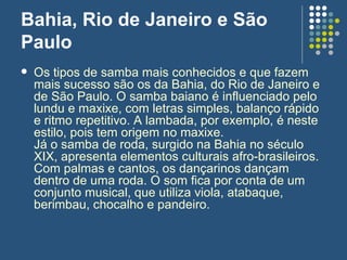 Bahia, Rio de Janeiro e São Paulo  Os tipos de samba mais conhecidos e que fazem mais sucesso são os da Bahia, do Rio de Janeiro e de São Paulo. O samba baiano é influenciado pelo lundu e maxixe, com letras simples, balanço rápido e ritmo repetitivo. A lambada, por exemplo, é neste estilo, pois tem origem no maxixe.  Já o samba de roda, surgido na Bahia no século XIX, apresenta elementos culturais afro-brasileiros. Com palmas e cantos, os dançarinos dançam dentro de uma roda. O som fica por conta de um conjunto musical, que utiliza viola, atabaque, berimbau, chocalho e pandeiro. 