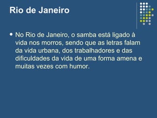 Rio de Janeiro No Rio de Janeiro, o samba está ligado à vida nos morros, sendo que as letras falam da vida urbana, dos trabalhadores e das dificuldades da vida de uma forma amena e muitas vezes com humor.  