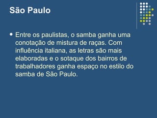 São Paulo Entre os paulistas, o samba ganha uma conotação de mistura de raças. Com influência italiana, as letras são mais elaboradas e o sotaque dos bairros de trabalhadores ganha espaço no estilo do samba de São Paulo.  