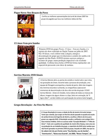 Lançamentos Musicais                                              Filmes.cds.net.com


Pique Novo: Nos Braços do Povo
                          Confira as melhores apresentações da turnê de shows 2007 do
                          grupo de pagode que toca nas melhores rádios do Páis




15 Anos Vem pro Samba

                        Primeiro DVD do grupo Pixote, 15 Anos - Vem pro Samba, é o
                       registro de show realizado no Nação Tantan em julho de 2007.
                       Nas 18 faixas, você confere toda a alegria, energia e
                       descontração do grupo que revolucionou o cenário do samba e do
                       pagode em São Paulo. O DVD mistura sucessos antigos e
                       recentes do grupo, numa produção impecável e de excelente
                       qualidade. A última faixa fecha o DVD de forma espetacular: um
                       especial de percussão com show de mulatas.




Sorriso Maroto: DVD Sinais

                         O Sorriso Maroto abriu as portas do estúdio e revela tudo o que rolou
                        nas gravações de Sinais. Durante todo o processo de produção, uma
                        equipe de filmagem acompanhou a banda de perto. Além das imagens
                        dos meninos tocando e cantando, os cinegrafistas capturaram
                        momentos de descontração e do dia a dia corrido do grupo. O DVD
                        Sorriso Maroto - Sinais em Estúdio, inclui vídeos de todas as músicas do
                        álbum, imagens de alguns shows e o clipe, feito em animação, de "E
                        Agora Nós?", versão inédita com participação da cantora Ivete Sangalo.


Grupo Revelação - Ao Vivo No Morro


                          O Grupo Revelação já cruzou a cidade do Rio de Janeiro há muito tempo.
                          Tanto que a banda, que surgiu no final do século passado na quadra da escola
                          de samba Arranco do Engenho de Dentro, escolheu o Morro da Urca para
                          gravar seu segundo DVD. O Revelação sacudiu o anfiteatro com antigos hits e
                          duas músicas inéditas. Entre os sucesso estão “Coração Blindado” e “Trilha do
                          Amor”. Tudo com o padrão de qualidade do mestre Bira Haway, mais uma vez
                          na produção de um trabalho do grupo .o repertório do DVD inclui sambas que
                          não foram gravados no primeiro DVD do grupo, lançado em 2005, mas que os
                          fãs sabem de trás pra frente como “Sou Bamba, sou do Samba”,
                          "Aventureiro", “Baixa essa Guarda”, de 2006; “Novos Tempos”, de
 