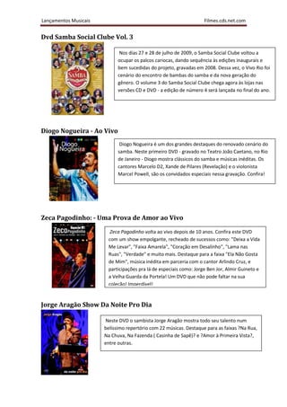 Lançamentos Musicais                                                Filmes.cds.net.com


Dvd Samba Social Clube Vol. 3

                              Nos dias 27 e 28 de julho de 2009, o Samba Social Clube voltou a
                             ocupar os palcos cariocas, dando sequência às edições inaugurais e
                             bem sucedidas do projeto, gravadas em 2008. Dessa vez, o Vivo Rio foi
                             cenário do encontro de bambas do samba e da nova geração do
                             gênero. O volume 3 do Samba Social Clube chega agora às lojas nas
                             versões CD e DVD - a edição de número 4 será lançada no final do ano.




Diogo Nogueira - Ao Vivo
                              Diogo Nogueira é um dos grandes destaques do renovado cenário do
                             samba. Neste primeiro DVD - gravado no Teatro João Caetano, no Rio
                             de Janeiro - Diogo mostra clássicos do samba e músicas inéditas. Os
                             cantores Marcelo D2, Xande de Pilares (Revelação) e o violonista
                             Marcel Powell, são os convidados especiais nessa gravação. Confira!




Zeca Pagodinho: - Uma Prova de Amor ao Vivo
                         Zeca Pagodinho volta ao vivo depois de 10 anos. Confira este DVD
                        com um show empolgante, recheado de sucessos como: "Deixa a Vida
                        Me Levar", "Faixa Amarela", "Coração em Desalinho", "Lama nas
                        Ruas", "Verdade" e muito mais. Destaque para a faixa "Ela Não Gosta
                        de Mim", música inédita em parceria com o cantor Arlindo Cruz, e
                        participações pra lá de especiais como: Jorge Ben Jor, Almir Guineto e
                        a Velha Guarda da Portela! Um DVD que não pode faltar na sua
                        coleção! Imperdível!


Jorge Aragão Show Da Noite Pro Dia

                       Neste DVD o sambista Jorge Aragão mostra todo seu talento num
                       belíssimo repertório com 22 músicas. Destaque para as faixas ?Na Rua,
                       Na Chuva, Na Fazenda ( Casinha de Sapê)? e ?Amor à Primeira Vista?,
                       entre outras.
 