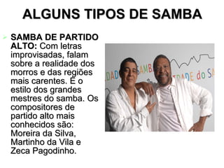 ALGUNS TIPOS DE SAMBA SAMBA DE PARTIDO ALTO:  Com letras improvisadas, falam sobre a realidade dos morros e das regiões mais carentes. É o estilo dos grandes mestres do samba. Os compositores de partido alto mais conhecidos são:  Moreira da Silva, Martinho da Vila e Zeca Pagodinho.  