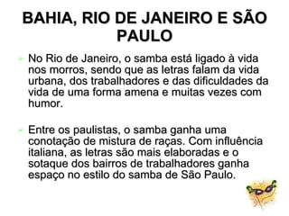 BAHIA, RIO DE JANEIRO E SÃO PAULO No Rio de Janeiro, o samba está ligado à vida nos morros, sendo que as letras falam da vida urbana, dos trabalhadores e das dificuldades da vida de uma forma amena e muitas vezes com humor. Entre os paulistas, o samba ganha uma conotação de mistura de raças. Com influência italiana, as letras são mais elaboradas e o sotaque dos bairros de trabalhadores ganha espaço no estilo do samba de São Paulo.   
