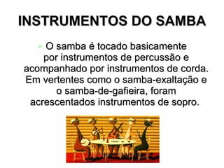 INSTRUMENTOS DO SAMBA O samba é tocado basicamente por instrumentos de percussão e acompanhado por instrumentos de corda. Em vertentes como o samba-exaltação e o samba-de-gafieira, foram acrescentados instrumentos de sopro.  