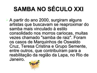 SAMBA NO SÉCULO XXI A partir do ano 2000, surgiram alguns artistas que buscavam se reaproximar do samba mais vinculado à estilo consolidado nos morros cariocas, muitas vezes chamado "samba de raiz". Foram os casos de Marquinhos de Oswaldo Cruz, Teresa Cristina e Grupo Semente, entre outros, que contribuíram para a reabilitação da região da Lapa, no Rio de Janeiro.   