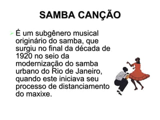 SAMBA CANÇÃO É um subgênero musical originário do samba, que surgiu no final da década de 1920 no seio da modernização do samba urbano do Rio de Janeiro, quando este iniciava seu processo de distanciamento do maxixe.  
