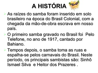 A HISTÓRIA As raízes do samba foram inserido em solo brasileiro na época do Brasil Colonial, com a chegada da mão-de-obra escrava em nosso país.  O primeiro samba gravado no Brasil foi  Pelo Telefone, no ano de 1917, cantado por Bahiano.  Tempos depois, o samba toma as ruas e espalha-se pelos carnavais do Brasil. Neste período, os principais sambistas são: Sinhô Ismael Silva  e Heitor dos Prazeres .   