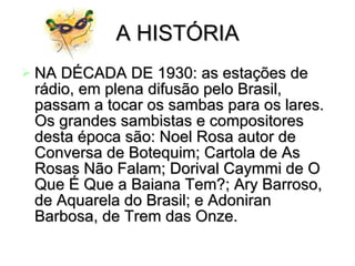 A HISTÓRIA NA DÉCADA DE 1930: as estações de rádio, em plena difusão pelo Brasil, passam a tocar os sambas para os lares. Os grandes sambistas e compositores desta época são: Noel Rosa autor de Conversa de Botequim; Cartola de As Rosas Não Falam; Dorival Caymmi de O Que É Que a Baiana Tem?; Ary Barroso, de Aquarela do Brasil; e Adoniran Barbosa, de Trem das Onze.   