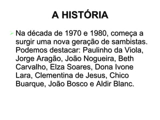 A HISTÓRIA Na década de 1970 e 1980, começa a surgir uma nova geração de sambistas. Podemos destacar: Paulinho da Viola, Jorge Aragão, João Nogueira, Beth Carvalho, Elza Soares, Dona Ivone Lara, Clementina de Jesus, Chico Buarque, João Bosco e Aldir Blanc.  