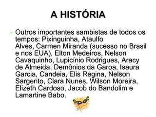 A HISTÓRIA Outros importantes sambistas de todos os tempos: Pixinguinha, Ataulfo Alves, Carmen Miranda (sucesso no Brasil e nos EUA), Elton Medeiros, Nelson Cavaquinho, Lupicínio Rodrigues, Aracy de Almeida, Demônios da Garoa, Isaura Garcia, Candeia, Elis Regina, Nelson Sargento, Clara Nunes, Wilson Moreira, Elizeth Cardoso, Jacob do Bandolim e Lamartine Babo.   