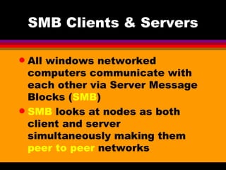 SMB Clients & Servers All windows networked computers communicate with each other via Server Message Blocks ( SMB ) SMB  looks at nodes as both client and server simultaneously making them  peer to peer  networks 