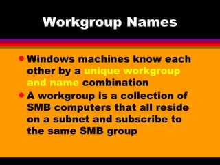 Workgroup Names Windows machines know each other by a  unique workgroup and name  combination A workgroup is a collection of SMB computers that all reside on a subnet and subscribe to the same SMB group 