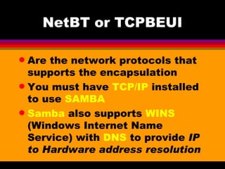 NetBT or TCPBEUI Are the network protocols that supports the encapsulation You must have  TCP/IP  installed to use  SAMBA Samba  also supports  WINS  (Windows Internet Name Service) with  DNS  to provide  IP to Hardware address resolution 
