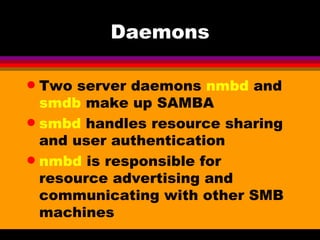 Daemons Two server daemons  nmbd  and  smdb  make up SAMBA smbd  handles resource sharing and user authentication nmbd  is responsible for resource advertising and communicating with other SMB machines 