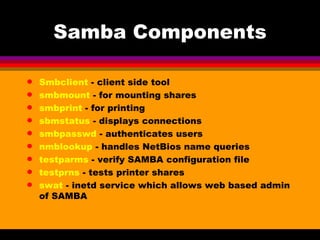 Samba Components Smbclient  - client side tool smbmount  - for mounting shares smbprint  - for printing sbmstatus  - displays connections smbpasswd  - authenticates users nmblookup  - handles NetBios name queries testparms  - verify SAMBA configuration file testprns  - tests printer shares swat  - inetd service which allows web based admin of SAMBA 