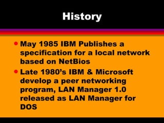 History May 1985 IBM Publishes a specification for a local network based on NetBios Late 1980’s IBM & Microsoft develop a peer networking program, LAN Manager 1.0 released as LAN Manager for DOS  