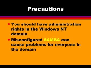 Precautions You should have administration rights in the Windows NT domain Misconfigured  SAMBA  can cause problems for everyone in the domain 
