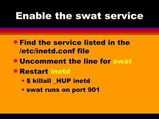 Enable the swat service Find the service listed in the /etc/inetd.conf file Uncomment the line for  swat Restart  inetd $ killall _HUP inetd swat runs on port 901 