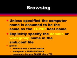 Browsing Unless specified the computer name is assumed to be the same as the  TCP/IP  host name Explicitly specify the  domain  or  workgroup  name in the smb.conf file [global] netbios name = SENECANODE workgroup = SENECADOMAIN comment = Seneca SAMBA share 750 