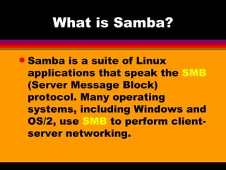 What is Samba? Samba is a suite of Linux applications that speak the  SMB  (Server Message Block) protocol. Many operating systems, including Windows and OS/2, use  SMB  to perform client-server networking.  