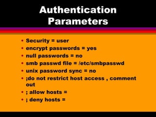 Authentication Parameters Security = user encrypt passwords = yes null passwords = no smb passwd file = /etc/smbpasswd unix password sync = no ;do not restrict host access , comment out ; allow hosts = ; deny hosts = 