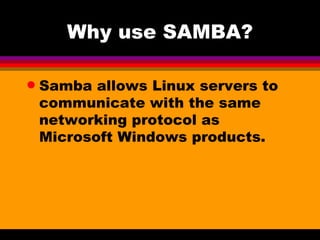 Why use SAMBA? Samba allows Linux servers to  communicate with the same networking protocol as Microsoft Windows products.  