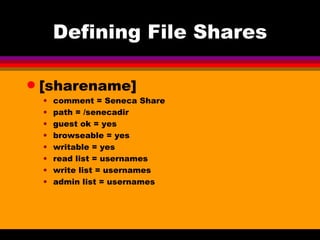 Defining File Shares [sharename] comment = Seneca Share path = /senecadir guest ok = yes browseable = yes writable = yes read list = usernames write list = usernames admin list = usernames 