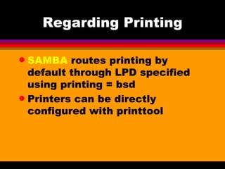 Regarding Printing SAMBA  routes printing by default through LPD specified using printing = bsd Printers can be directly configured with printtool 