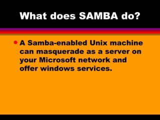 What does SAMBA do? A Samba-enabled Unix machine can masquerade as a server on your Microsoft network and offer windows services. 