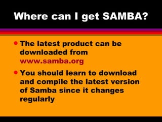 Where can I get SAMBA? The latest product can be downloaded from  www.samba.org You should learn to download and compile the latest version of Samba since it changes regularly 