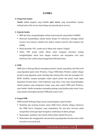 i r m a n d a d p . b l o g s p o t . c o m
SAMBA
Pengertian Samba
Samba adalah program yang berdifat open source yang menyediakan layanan
berbagi berkas (file service) dan berbagi alat pencetak (print service).
Sejarah Samba
 IBM dan Sytec mengembangkan sebuah sistem network yang disebut NetBIOS.
 Microsoft menambahkan sebuah feature berupa I/O redirection, sehingga sebuah
resource local (printer, hardisk) bisa diakses melalui network oleh komputer lain
(SMB).
 Bulan desember 1991, samba server dibuat oleh Andrew Tridgell.
 Tahun 1992 projek samba dibuat untuk mengatasi persoalan tentang
menghubungkan antara linux dengan windows, dan merupakan awal mula
berdirinya team samba yang beranggotakan beberapa hacker.
SMB
SMB (Server Message Block) merupakan protokol standar yang dibuat oleh Microsoft
yang digunakan pada sistem Windows. Fungsi SMB dalam Windows adalah sebagai
protokol yang digunakan untuk membagi data (sharing file), baik dari perangkat CD-
ROM, harddisk, maupun perangkat output seperti printer dan plotter untuk dapat
digunakan bersama-sama. Untuk keperluan yang sama, Linux juga mengembangkan
sebuah program yang mempunyai fungsi yang sama seperti SMB pada Windows,
yaitu Samba. Samba merupakan merupakan package yang berjalan pada sistem Linux
yang mampu menerapkan protokol SMB pada sistem Linux.
Fungsi SMB
SMB memiliki beberapa fungsi umum yang dirangkum seperti berikut :
 Membuka dan menutup koneksi antara SMB Client (disebut sebagai redirector)
dan SMB Server (komputer yang menjalankan file and print services) untuk
mengizinkan client agar dapat mengakses sumberdaya di dalam jaringan.
 Menemukan, membaca, dan menulis berkas dalam sebuah file server.
 Menemukan dan menggunakan alat pencetak yang digunakan bersama-sama untuk
mencetak secara jarak jauh.
 