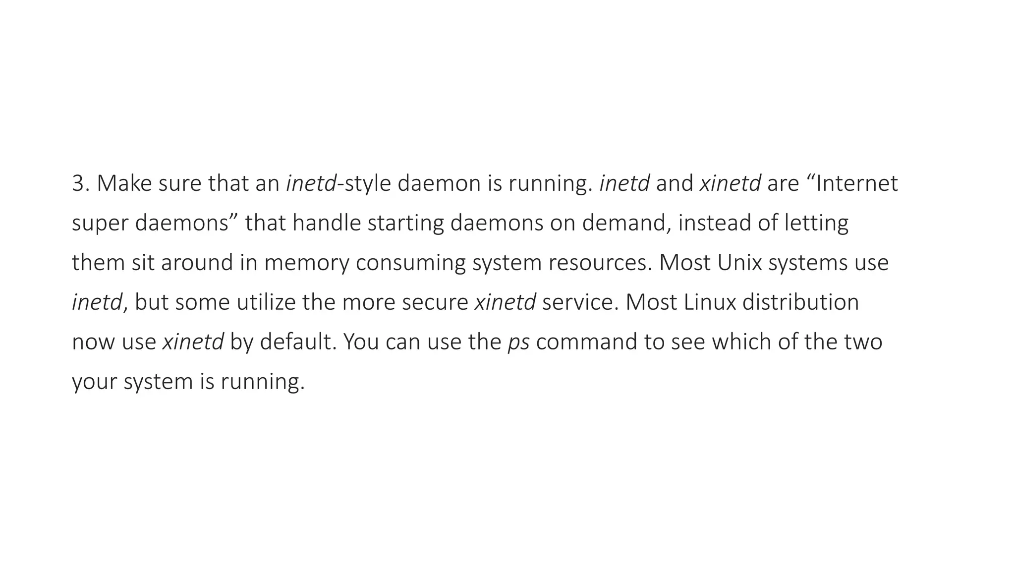 3. Make sure that an inetd-style daemon is running. inetd and xinetd are “Internet
super daemons” that handle starting daemons on demand, instead of letting
them sit around in memory consuming system resources. Most Unix systems use
inetd, but some utilize the more secure xinetd service. Most Linux distribution
now use xinetd by default. You can use the ps command to see which of the two
your system is running.
 
