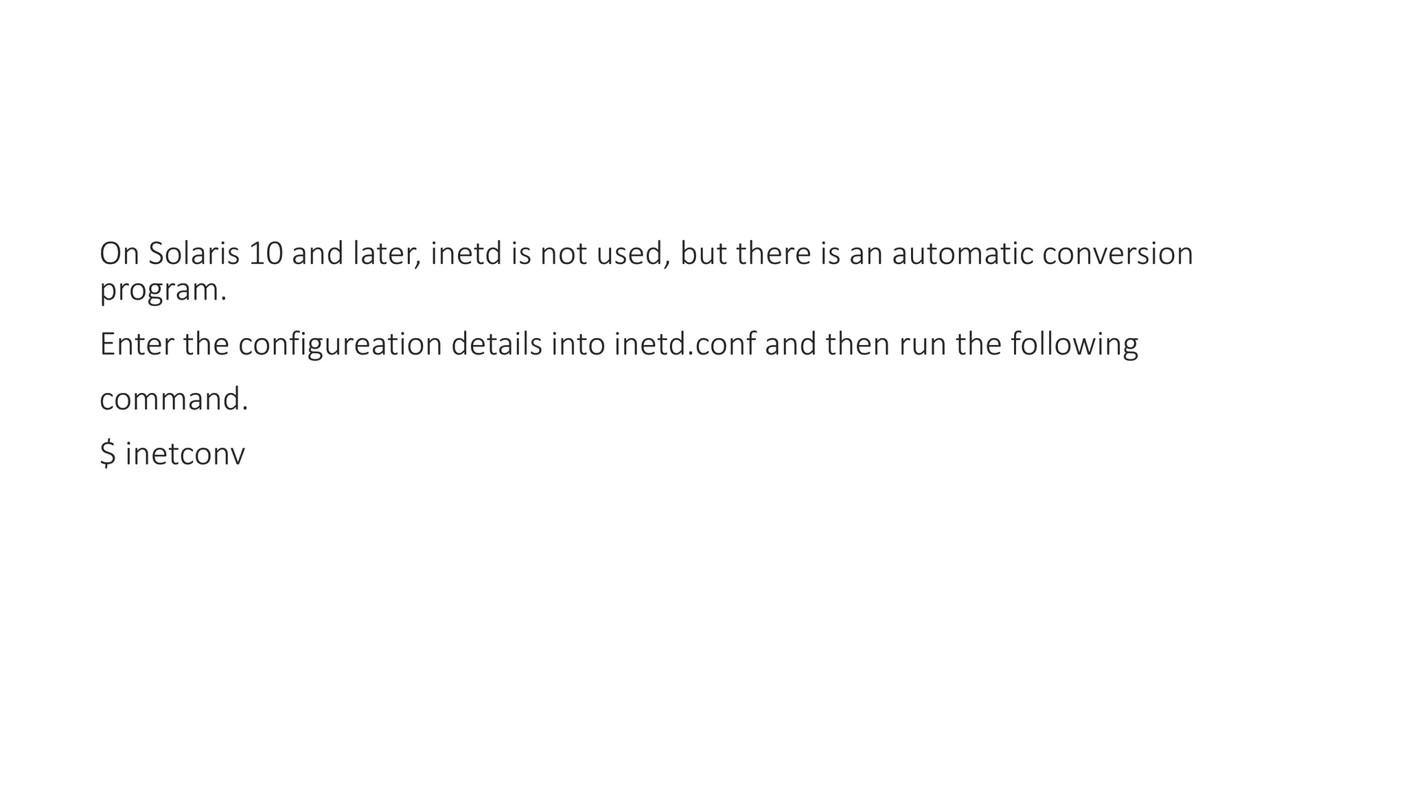 On Solaris 10 and later, inetd is not used, but there is an automatic conversion
program.
Enter the configureation details into inetd.conf and then run the following
command.
$ inetconv
 