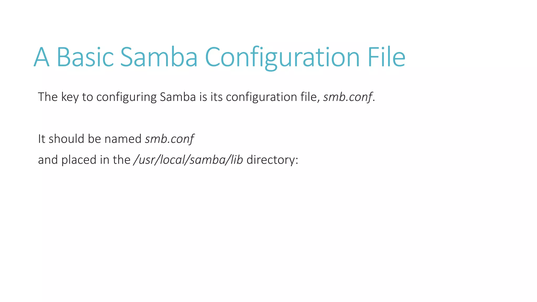 A Basic Samba Configuration File
The key to configuring Samba is its configuration file, smb.conf.
It should be named smb.conf
and placed in the /usr/local/samba/lib directory:
 