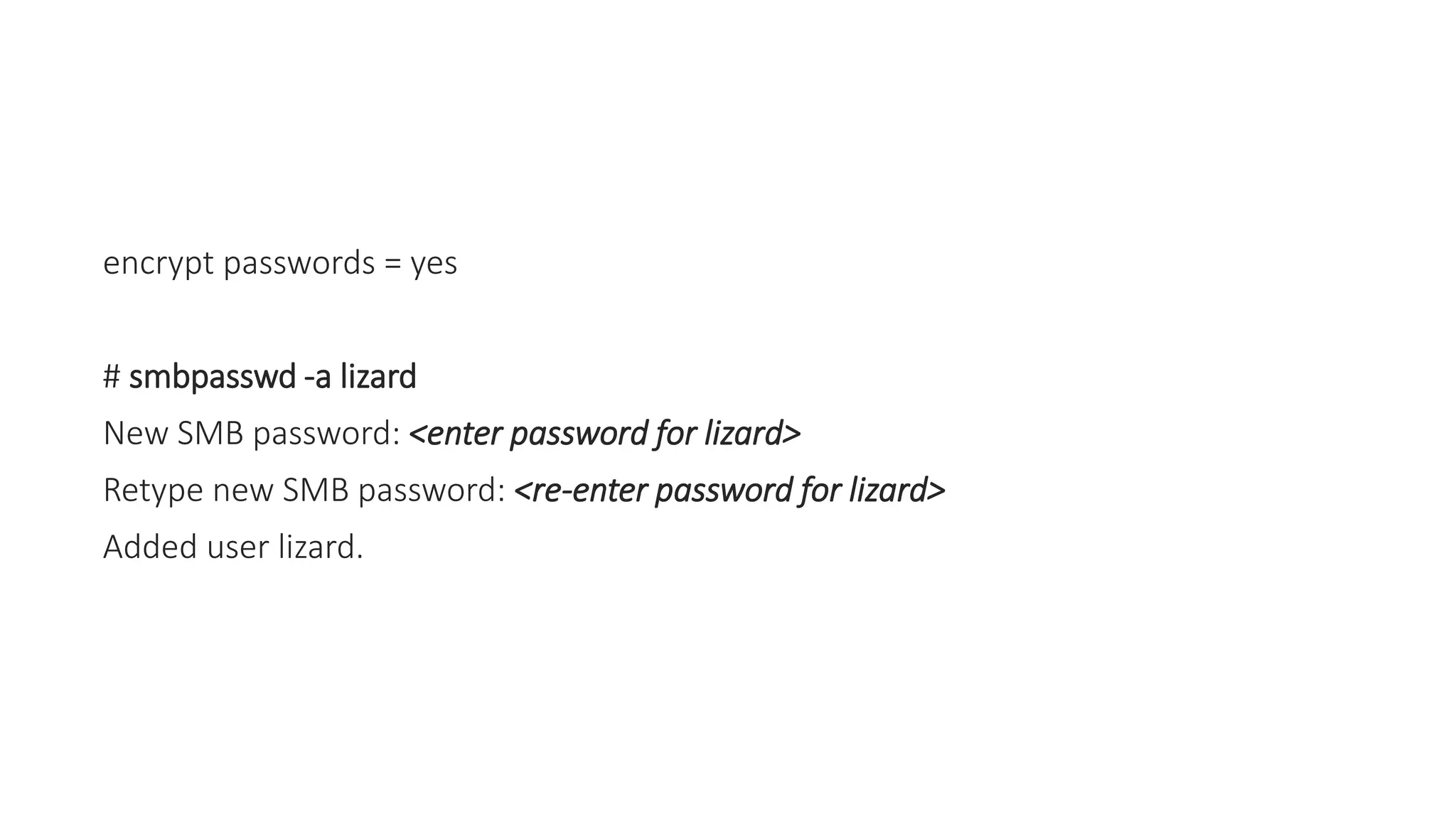 encrypt passwords = yes
# smbpasswd -a lizard
New SMB password: <enter password for lizard>
Retype new SMB password: <re-enter password for lizard>
Added user lizard.
 