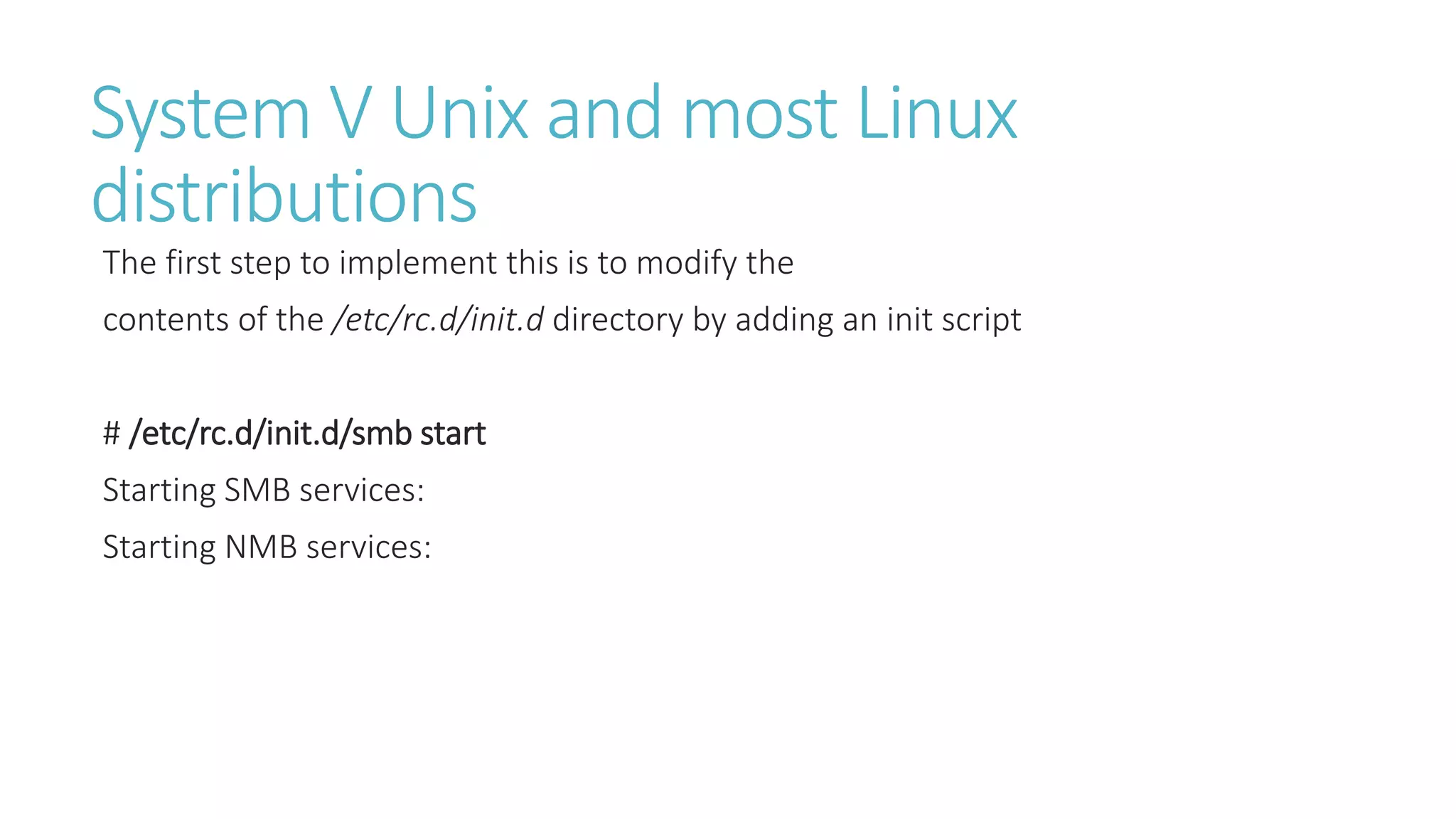 System V Unix and most Linux
distributions
The first step to implement this is to modify the
contents of the /etc/rc.d/init.d directory by adding an init script
# /etc/rc.d/init.d/smb start
Starting SMB services:
Starting NMB services:
 
