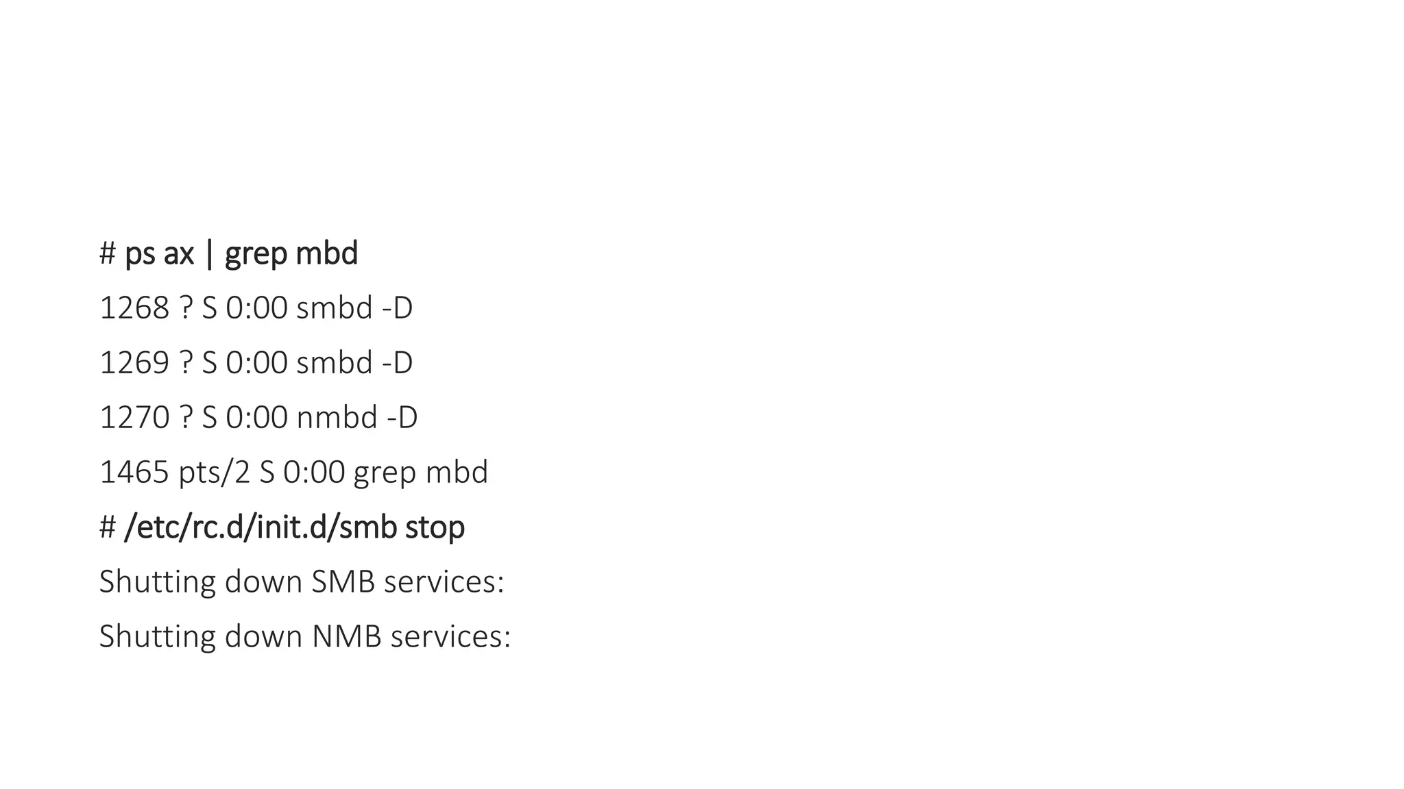 # ps ax | grep mbd
1268 ? S 0:00 smbd -D
1269 ? S 0:00 smbd -D
1270 ? S 0:00 nmbd -D
1465 pts/2 S 0:00 grep mbd
# /etc/rc.d/init.d/smb stop
Shutting down SMB services:
Shutting down NMB services:
 